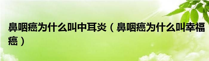 鼻咽癌為什么叫中耳炎（鼻咽癌為什么叫幸福癌）