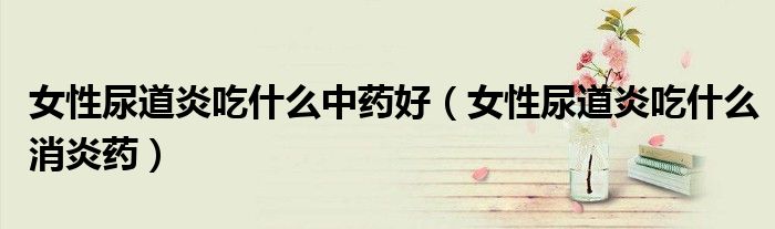 女性尿道炎吃什么中藥好（女性尿道炎吃什么消炎藥）