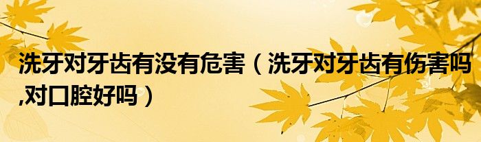 洗牙對(duì)牙齒有沒(méi)有危害（洗牙對(duì)牙齒有傷害嗎,對(duì)口腔好嗎）