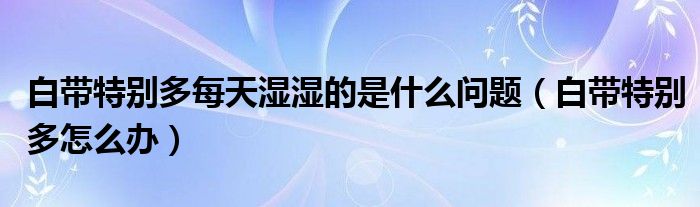白帶特別多每天濕濕的是什么問(wèn)題（白帶特別多怎么辦）
