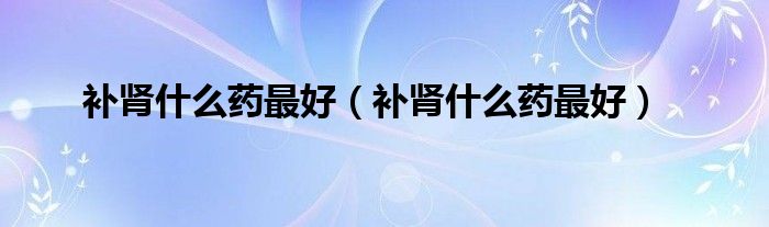 補腎什么藥最好（補腎什么藥最好）