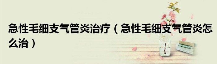 急性毛細(xì)支氣管炎治療（急性毛細(xì)支氣管炎怎么治）