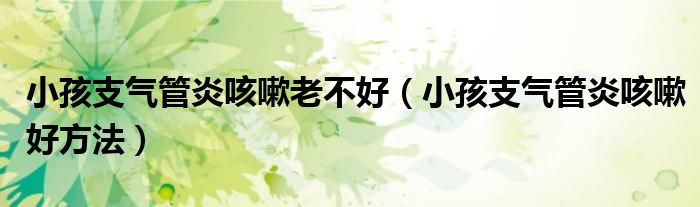 小孩支氣管炎咳嗽老不好(小孩支氣管炎咳嗽好方法)