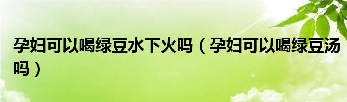 孕婦可以喝綠豆水下火嗎（孕婦可以喝綠豆湯嗎）