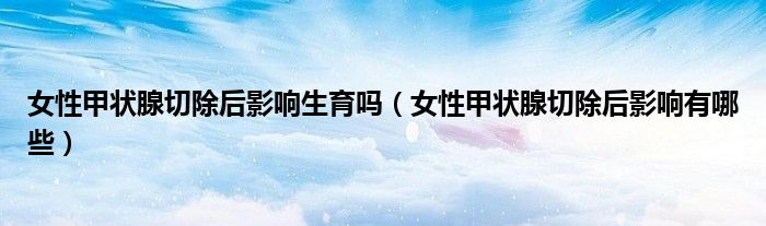 女性甲狀腺切除后影響生育嗎（女性甲狀腺切除后影響有哪些）