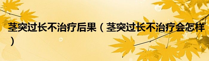 莖突過長不治療后果（莖突過長不治療會怎樣）
