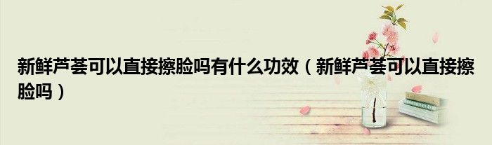 新鮮蘆薈可以直接擦臉嗎有什么功效（新鮮蘆薈可以直接擦臉嗎）