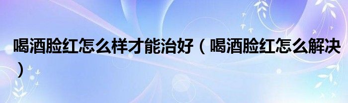 喝酒臉紅怎么樣才能治好（喝酒臉紅怎么解決）