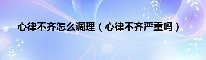 心律不齊怎么調(diào)理（心律不齊嚴(yán)重嗎）