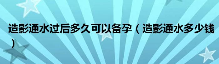 造影通水過(guò)后多久可以備孕（造影通水多少錢）