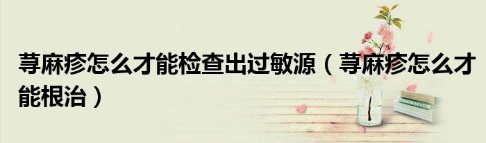 蕁麻疹怎么才能檢查出過敏源(蕁麻疹怎么才能根治)