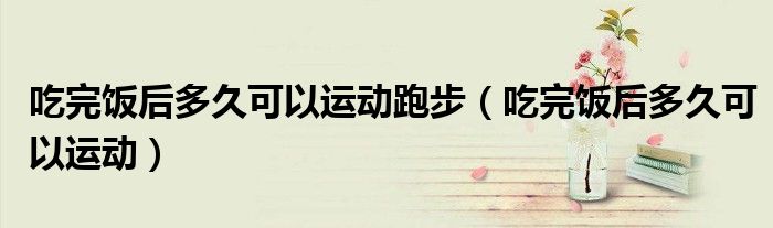 吃完飯后多久可以運(yùn)動(dòng)跑步（吃完飯后多久可以運(yùn)動(dòng)）