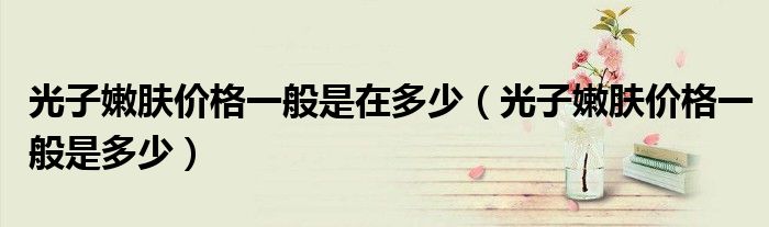 光子嫩膚價(jià)格一般是在多少（光子嫩膚價(jià)格一般是多少）