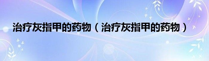 治療灰指甲的藥物（治療灰指甲的藥物）