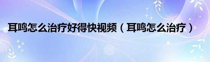 耳鳴怎么治療好得快視頻（耳鳴怎么治療）