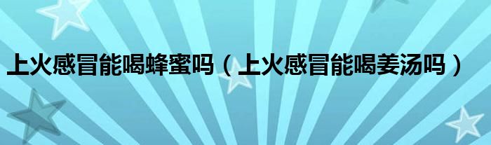 上火感冒能喝蜂蜜嗎（上火感冒能喝姜湯嗎）