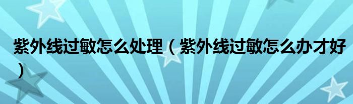 紫外線過敏怎么處理（紫外線過敏怎么辦才好）