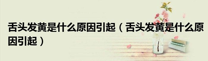 舌頭發(fā)黃是什么原因引起（舌頭發(fā)黃是什么原因引起）