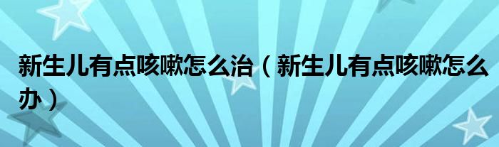 新生兒有點(diǎn)咳嗽怎么治（新生兒有點(diǎn)咳嗽怎么辦）
