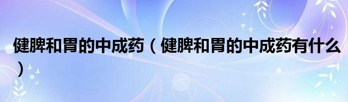 健脾和胃的中成藥（健脾和胃的中成藥有什么）