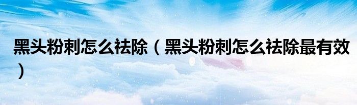 黑頭粉刺怎么祛除（黑頭粉刺怎么祛除最有效）