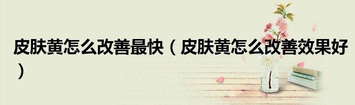 皮膚黃怎么改善最快（皮膚黃怎么改善效果好）