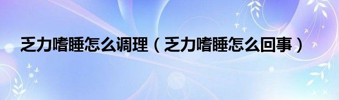 乏力嗜睡怎么調(diào)理（乏力嗜睡怎么回事）