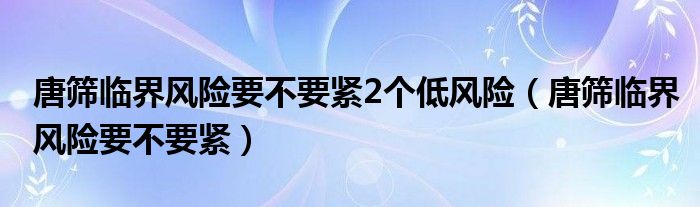 唐篩臨界風(fēng)險(xiǎn)要不要緊2個(gè)低風(fēng)險(xiǎn)（唐篩臨界風(fēng)險(xiǎn)要不要緊）