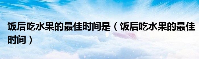 飯后吃水果的最佳時(shí)間是（飯后吃水果的最佳時(shí)間）