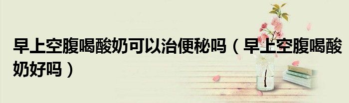 早上空腹喝酸奶可以治便秘嗎（早上空腹喝酸奶好嗎）