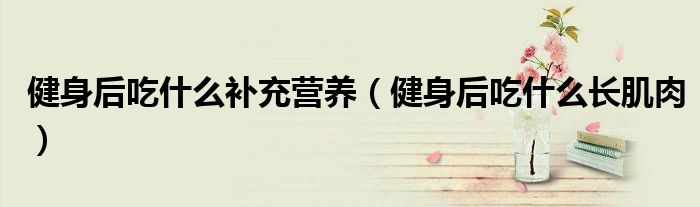 健身后吃什么補充營養(yǎng)（健身后吃什么長肌肉）