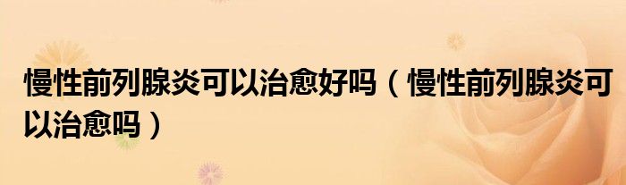 慢性前列腺炎可以治愈好嗎（慢性前列腺炎可以治愈嗎）