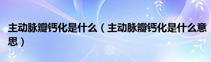 主動脈瓣鈣化是什么(主動脈瓣鈣化是什么意思)