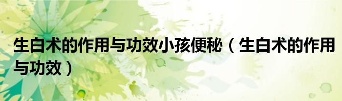 生白術(shù)的作用與功效小孩便秘（生白術(shù)的作用與功效）