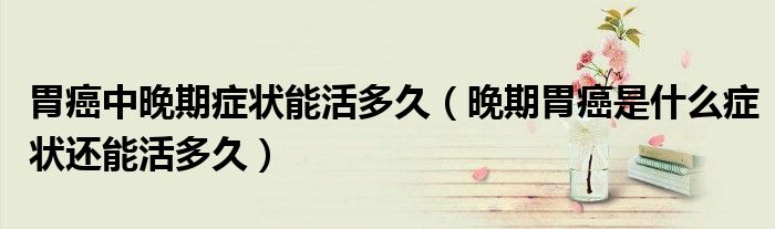 胃癌中晚期癥狀能活多久（晚期胃癌是什么癥狀還能活多久）