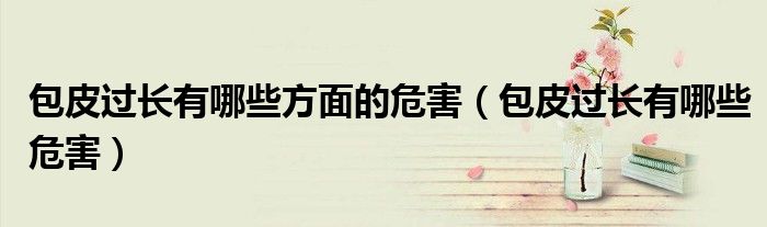 包皮過(guò)長(zhǎng)有哪些方面的危害（包皮過(guò)長(zhǎng)有哪些危害）