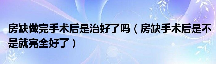 房缺做完手術后是治好了嗎（房缺手術后是不是就完全好了）