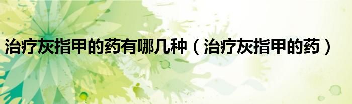 治療灰指甲的藥有哪幾種(治療灰指甲的藥)