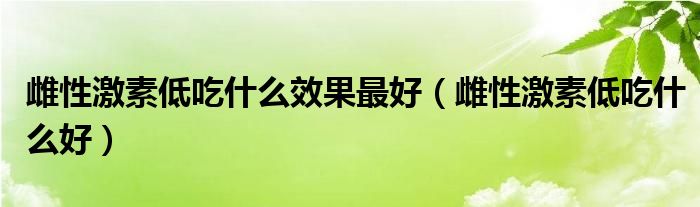 雌性激素低吃什么效果最好（雌性激素低吃什么好）