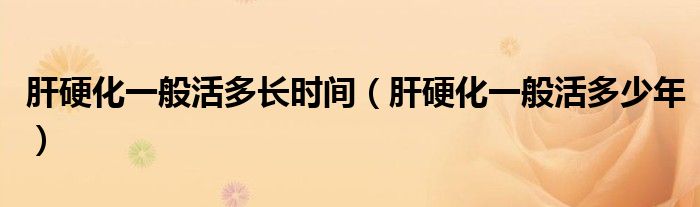 肝硬化一般活多長時間（肝硬化一般活多少年）