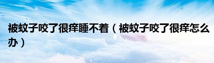 被蚊子咬了很癢睡不著（被蚊子咬了很癢怎么辦）