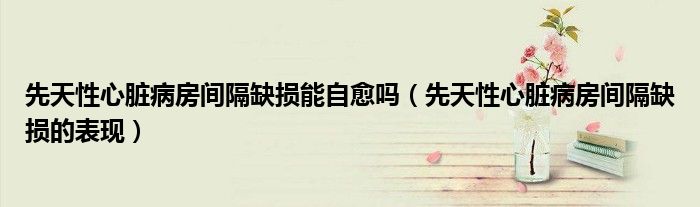 先天性心臟病房間隔缺損能自愈嗎（先天性心臟病房間隔缺損的表現(xiàn)）