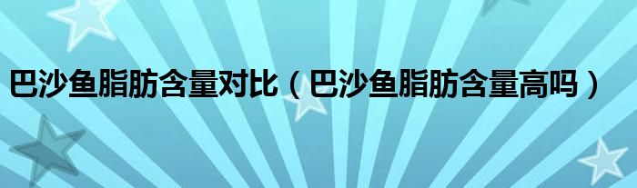 巴沙魚脂肪含量對(duì)比（巴沙魚脂肪含量高嗎）