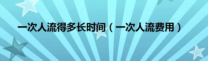 一次人流得多長時間（一次人流費用）