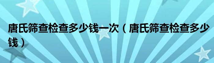 唐氏篩查檢查多少錢一次（唐氏篩查檢查多少錢）