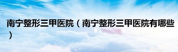南寧整形三甲醫(yī)院（南寧整形三甲醫(yī)院有哪些）