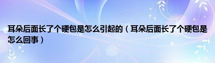 耳朵后面長(zhǎng)了個(gè)硬包是怎么引起的（耳朵后面長(zhǎng)了個(gè)硬包是怎么回事）