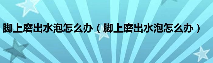 腳上磨出水泡怎么辦（腳上磨出水泡怎么辦）