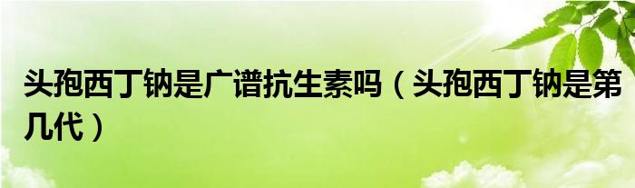 頭孢西丁鈉是廣譜抗生素嗎（頭孢西丁鈉是第幾代）