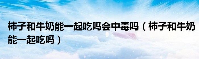 柿子和牛奶能一起吃嗎會中毒嗎(柿子和牛奶能一起吃嗎)